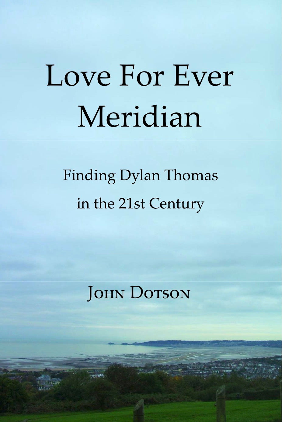 LOVE FOR EVER MERIDIAN/FINDING DYLAN THOMAS IN THE 21ST CENTURY by American writer John Dotson, 2012